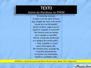 TEXTO
                  teoria da literatura no ENEM
                             Ó meio-dia confuso,
                        ó vinte-e-um de abril sinistro,
                       que intrigas de ouro e de sonho
                          houve em tua formação?
                        Quem ordena, julga e pune?
                        Quem é culpado e inocente?
                          Na mesma cova do tempo
                           cai o castigo e o perdão.
                         Morre a tinta das sentenças
                        e o sangue dos enforcados...
                          — liras, espadas e cruzes
                             pura cinza agora são.
                        Na mesma cova, as palavras,
                            o secreto pensamento,
                          as coroas e os machados,
                          mentira e verdade estão.
MEIRELES, C. Romanceiro da Inconfi dência. Rio de Janeiro: Aguilar, 1972. (fragmento)
 