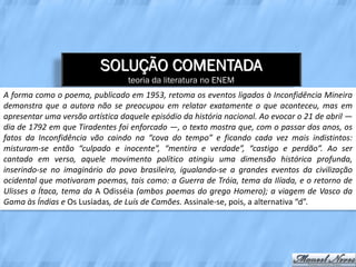 SOLUÇÃO COMENTADA
                                  teoria da literatura no ENEM
A forma como o poema, publicado em 1953, retoma os eventos ligados à Inconfidência Mineira
demonstra que a autora não se preocupou em relatar exatamente o que aconteceu, mas em
apresentar uma versão artística daquele episódio da história nacional. Ao evocar o 21 de abril —
dia de 1792 em que Tiradentes foi enforcado —, o texto mostra que, com o passar dos anos, os
fatos da Inconfidência vão caindo na “cova do tempo” e ficando cada vez mais indistintos:
misturam-se então “culpado e inocente”, “mentira e verdade”, “castigo e perdão”. Ao ser
cantado em verso, aquele movimento político atingiu uma dimensão histórica profunda,
inserindo-se no imaginário do povo brasileiro, igualando-se a grandes eventos da civilização
ocidental que motivaram poemas, tais como: a Guerra de Tróia, tema da Ilíada, e o retorno de
Ulisses a Ítaca, tema da A Odisséia (ambos poemas do grego Homero); a viagem de Vasco da
Gama às Índias e Os Lusíadas, de Luís de Camões. Assinale-se, pois, a alternativa “d”.
 