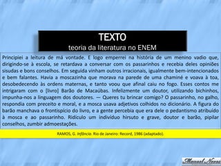 TEXTO
                             teoria da literatura no ENEM
Principiei a leitura de má vontade. E logo emperrei na história de um menino vadio que,
dirigindo-se à escola, se retardava a conversar com os passarinhos e recebia deles opiniões
sisudas e bons conselhos. Em seguida vinham outros irracionais, igualmente bem-intencionados
e bem falantes. Havia a moscazinha que morava na parede de uma chaminé e voava à toa,
desobedecendo às ordens maternas, e tanto voou que afinal caiu no fogo. Esses contos me
intrigaram com o [livro] Barão de Macaúbas. Infelizmente um doutor, utilizando bichinhos,
impunha-nos a linguagem dos doutores. — Queres tu brincar comigo? O passarinho, no galho,
respondia com preceito e moral, e a mosca usava adjetivos colhidos no dicionário. A figura do
barão manchava o frontispício do livro, e a gente percebia que era dele o pedantismo atribuído
à mosca e ao passarinho. Ridículo um indivíduo hirsuto e grave, doutor e barão, pipilar
conselhos, zumbir admoestações.
                       RAMOS, G. Infância. Rio de Janeiro: Record, 1986 (adaptado).
 