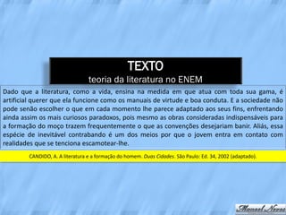 TEXTO
                                 teoria da literatura no ENEM
Dado que a literatura, como a vida, ensina na medida em que atua com toda sua gama, é
artificial querer que ela funcione como os manuais de virtude e boa conduta. E a sociedade não
pode senão escolher o que em cada momento lhe parece adaptado aos seus fins, enfrentando
ainda assim os mais curiosos paradoxos, pois mesmo as obras consideradas indispensáveis para
a formação do moço trazem frequentemente o que as convenções desejariam banir. Aliás, essa
espécie de inevitável contrabando é um dos meios por que o jovem entra em contato com
realidades que se tenciona escamotear-lhe.
        CANDIDO, A. A literatura e a formação do homem. Duas Cidades. São Paulo: Ed. 34, 2002 (adaptado).
 