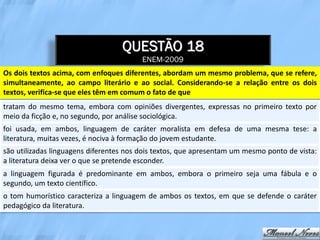 QUESTÃO 18
                                         ENEM-2009
Os dois textos acima, com enfoques diferentes, abordam um mesmo problema, que se refere,
simultaneamente, ao campo literário e ao social. Considerando-se a relação entre os dois
textos, verifica-se que eles têm em comum o fato de que
tratam do mesmo tema, embora com opiniões divergentes, expressas no primeiro texto por
meio da ficção e, no segundo, por análise sociológica.
foi usada, em ambos, linguagem de caráter moralista em defesa de uma mesma tese: a
literatura, muitas vezes, é nociva à formação do jovem estudante.
são utilizadas linguagens diferentes nos dois textos, que apresentam um mesmo ponto de vista:
a literatura deixa ver o que se pretende esconder.
a linguagem figurada é predominante em ambos, embora o primeiro seja uma fábula e o
segundo, um texto científico.
o tom humorístico caracteriza a linguagem de ambos os textos, em que se defende o caráter
pedagógico da literatura.
 