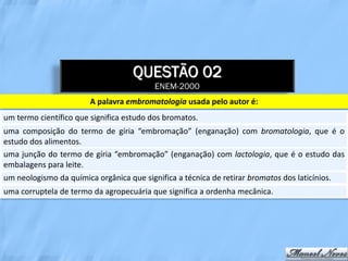 QUESTÃO 02
                                          ENEM-2000
                        A palavra embromatologia usada pelo autor é:
um termo científico que significa estudo dos bromatos.
uma composição do termo de gíria “embromação” (enganação) com bromatologia, que é o
estudo dos alimentos.
uma junção do termo de gíria “embromação” (enganação) com lactologia, que é o estudo das
embalagens para leite.
um neologismo da química orgânica que significa a técnica de retirar bromatos dos laticínios.
uma corruptela de termo da agropecuária que significa a ordenha mecânica.
 