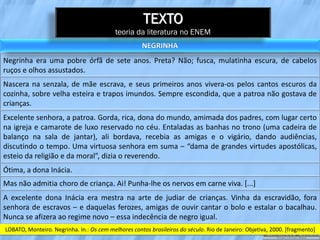 TEXTO
                                           teoria da literatura no ENEM
                                                     NEGRINHA
Negrinha era uma pobre órfã de sete anos. Preta? Não; fusca, mulatinha escura, de cabelos
ruços e olhos assustados.
Nascera na senzala, de mãe escrava, e seus primeiros anos vivera-os pelos cantos escuros da
cozinha, sobre velha esteira e trapos imundos. Sempre escondida, que a patroa não gostava de
crianças.
Excelente senhora, a patroa. Gorda, rica, dona do mundo, amimada dos padres, com lugar certo
na igreja e camarote de luxo reservado no céu. Entaladas as banhas no trono (uma cadeira de
balanço na sala de jantar), ali bordava, recebia as amigas e o vigário, dando audiências,
discutindo o tempo. Uma virtuosa senhora em suma – “dama de grandes virtudes apostólicas,
esteio da religião e da moral”, dizia o reverendo.
Ótima, a dona Inácia.
Mas não admitia choro de criança. Ai! Punha-lhe os nervos em carne viva. [...]
A excelente dona Inácia era mestra na arte de judiar de crianças. Vinha da escravidão, fora
senhora de escravos – e daquelas ferozes, amigas de ouvir cantar o bolo e estalar o bacalhau.
Nunca se afizera ao regime novo – essa indecência de negro igual.
LOBATO, Monteiro. Negrinha. In.: Os cem melhores contos brasileiros do século. Rio de Janeiro: Objetiva, 2000. [fragmento]
 