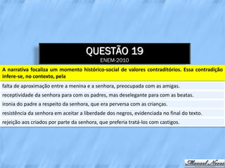 QUESTÃO 19
                                           ENEM-2010
A narrativa focaliza um momento histórico-social de valores contraditórios. Essa contradição
infere-se, no contexto, pela
falta de aproximação entre a menina e a senhora, preocupada com as amigas.
receptividade da senhora para com os padres, mas deselegante para com as beatas.
ironia do padre a respeito da senhora, que era perversa com as crianças.
resistência da senhora em aceitar a liberdade dos negros, evidenciada no final do texto.
rejeição aos criados por parte da senhora, que preferia tratá-los com castigos.
 