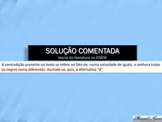 SOLUÇÃO COMENTADA
                                  teoria da literatura no ENEM
A contradição presente no texto se refere ao fato de, numa sociedade de iguais, a senhora tratar
os negros como diferentes. Assinale-se, pois, a alternativa “d”.
 