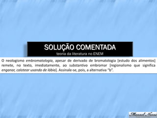 SOLUÇÃO COMENTADA
                              teoria da literatura no ENEM
O neologismo embromatologia, apesar de derivado de bromatologia [estudo dos alimentos]
remete, no texto, imediatamente, ao substantivo embromar [regionalismo que significa
enganar, calotear usando de lábia]. Assinale-se, pois, a alternativa “b”.
 
