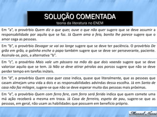 SOLUÇÃO COMENTADA
                                teoria da literatura no ENEM
Em “a”, o provérbio Quem diz o que quer, ouve o que não quer sugere que se deve assumir a
responsabilidade por aquilo que se faz. Já Quem ama o feio, bonito lhe parece sugere que o
amor cega as pessoas.
Em “b”, o provérbio Devagar se vai ao longe sugere que se deve ter paciência. O provérbio De
grão em grão, a galinha enche o papo também sugere que se deve ser perseverante, paciente.
Assinale-se, pois, a alternativa “b”.
Em “c”, o provérbio Mais vale um pássaro na mão do que dois voando sugere que se deve
valorizar aquilo que se tem. Já Não se deve atirar pérolas aos porcos sugere que não se deve
perder tempo em tarefas inúteis.
Em “d”, o provérbio Quem casa quer casa indica, quase que literalmente, que as pessoas que
casam almejam uma vida a dois e as responsabilidades advindas dessa escolha. Já em Santo de
casa não faz milagre, sugere-se que não se deve esperar muito das pessoas mais próximas.
Em “e”, o provérbio Quem com ferro fere, com ferro será ferido indica que quem comete uma
má ação receberá a mesma em troca. Já Casa de ferreiro, espeto de pau, sugere-se que as
pessoas, em geral, não usam as habilidades que possuem em benefício próprio.
 