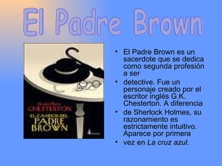 El Padre Brown es un sacerdote que se dedica como segunda profesión a ser detective. Fue un personaje creado por el escritor inglés G.K. Chesterton. A diferencia de Sherlock Holmes, su razonamiento es estrictamente intuitivo. Aparece por primera vez en  La cruz azul . El Padre Brown 