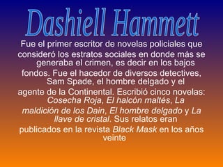 Fue el primer escritor de novelas policiales que consideró los estratos sociales en donde más se generaba el crimen, es decir en los bajos fondos. Fue el hacedor de diversos detectives, Sam Spade, el hombre delgado y el agente de la Continental. Escribió cinco novelas:  Cosecha Roja ,  El halcón maltés ,  La maldición de los Dain ,  El hombre delgado  y  La llave de cristal . Sus relatos eran publicados en la revista  Black Mask  en los años veinte  Dashiell Hammett 