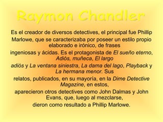 Es el creador de diversos detectives, el principal fue Phillip Marlowe, que se caracterizaba por poseer un estilo propio elaborado e irónico, de frases ingeniosas y ácidas. Es el protagonista de  El sueño eterno ,  Adiós, muñeca ,  El largo adiós  y  La ventana siniestra ,  La dama del lago ,  Playback  y  La hermana menor.  Sus relatos, publicados, en su mayoría, en la  Dime Detective Magazine , en estos, aparecieron otros detectives como John Dalmas y John Evans, que, luego al mezclarse, dieron como resultado a Phillip Marlowe. Raymon Chandler 