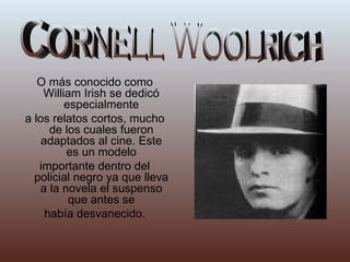 O más conocido como William Irish se dedicó especialmente a los relatos cortos, mucho de los cuales fueron adaptados al cine. Este es un modelo importante dentro del policial negro ya que lleva a la novela el suspenso que antes se había desvanecido. Cornell Woolrich 