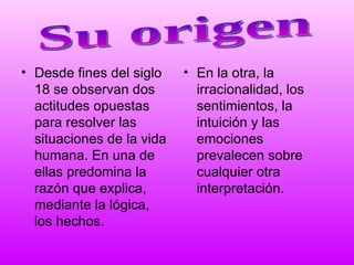 Desde fines del siglo 18 se observan dos actitudes opuestas para resolver las situaciones de la vida humana. En una de ellas predomina la razón que explica, mediante la lógica, los hechos. En la otra, la irracionalidad, los sentimientos, la intuición y las emociones prevalecen sobre cualquier otra interpretación. Su origen 
