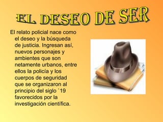 El relato policial nace como el deseo y la búsqueda de justicia. Ingresan así, nuevos personajes y ambientes que son netamente urbanos, entre ellos la policía y los cuerpos de seguridad que se organizaron al principio del siglo `19 favorecidos por la investigación científica.  El deseo de ser 