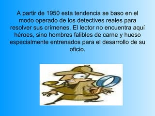 A partir de 1950 esta tendencia se baso en el modo operado de los detectives reales para resolver sus crímenes. El lector no encuentra aquí héroes, sino hombres falibles de carne y hueso especialmente entrenados para el desarrollo de su oficio. 