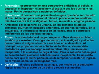 Personajes :  se presentan en una perspectiva antitética: el policía, el detective, el inspector; el asesino y el espía, o sea los buenos y los malos. Por lo general con caracteres definidos. Estructura:  al comienzo se presenta el enigma que debe ser resuelto al final. Al tiempo para aclarar el misterio procede en dos sentidos: mientras avanza la investigación, futuro, se revela el enigma, pasado. Ambiente: por lo general es urbano. En los primeros relato los crímenes ocurrían en espacios anteriores, en cuartos cerrados. En la actualidad, la violencia se desata en las calles, ante la sorpresa o indiferencia de los posibles testigos. Trama :  la acción brinda el mayor suspenso. Deja siempre un hilo o eslabón por resolver. Con rigor deductivo, el investigador y el lector desentrañan el enigma al reunir esos hilos en el desenlace. Al principio se proponen varias soluciones fáciles, a primera vista tentadoras, que sin embargo resultan falsas. Hay una solución inesperada, a la cuál sólo se llega al final. Para la solución del enigma se desecha todo elemento sobrenatural o inexplicable. Es un relato hecho para que el lector participe en desempeñar el misterio; ingresa en el mismo como un investigador más. Definición:  el relato policiales aquel que, por medio de la deducción lógica, identifica al autor de un delito y revela sus móviles 