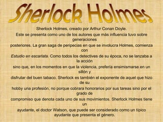 Sherlock Holmes, creado por Arthur Conan Doyle. Este se presenta como uno de los autores que más influencia tuvo sobre generaciones posteriores. La gran saga de peripecias en que se involucra Holmes, comienza con Estudio en escarlata.  Como todos los detectives de su época, no se lanzaba a la acción sino que, en los momentos en que la violencia, prefería ensimismarse en un sillón y disfrutar del buen tabaco. Sherlock es también el exponente de aquel que hizo de su hobby una profesión, no porque cobrara honorarios por sus tareas sino por el grado de compromiso que denota cada uno de sus movimientos. Sherlock Holmes tiene un ayudante, el doctor Watson, que puede ser considerado como un típico ayudante que presenta el género. Sherlock Holmes 