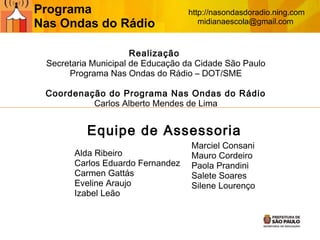 Realização
Secretaria Municipal de Educação da Cidade São Paulo
Programa Nas Ondas do Rádio – DOT/SME
Coordenação do Programa Nas Ondas do Rádio
Carlos Alberto Mendes de Lima
Equipe de Assessoria
Alda Ribeiro
Carlos Eduardo Fernandez
Carmen Gattás
Eveline Araujo
Izabel Leão
Marciel Consani
Mauro Cordeiro
Paola Prandini
Salete Soares
Silene Lourenço
Programa
Nas Ondas do Rádio
http://nasondasdoradio.ning.com
midianaescola@gmail.com
 