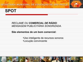 SPOT
RECLAME OU COMERCIAL DE RÁDIO;
MENSAGEM PUBLICITÁRIA SONORIZADA.
São elementos de um bom comercial:
•Uso inteligente de recursos sonoros
•Locução convincente
 