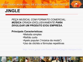 JINGLE
PEÇA MUSICAL COM FORMATO COMERCIAL;
MÚSICA CRIADA EXCLUSIVAMENTE PARA
DIVULGAR UM PRODUTO E/OU EMPRESA.
Principais Características:
•Melodia simples
•Refrão curto
•Apelo popular (“música da moda”)
•Uso de clichês e fórmulas repetitivas
http://www.goear.com/listen/508cbef/jingles-inesqueciveis-
 