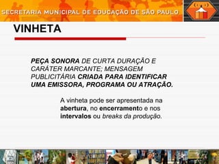 VINHETA
PEÇA SONORA DE CURTA DURAÇÃO E
CARÁTER MARCANTE; MENSAGEM
PUBLICITÁRIA CRIADA PARA IDENTIFICAR
UMA EMISSORA, PROGRAMA OU ATRAÇÃO.
A vinheta pode ser apresentada na
abertura, no encerramento e nos
intervalos ou breaks da produção.
 