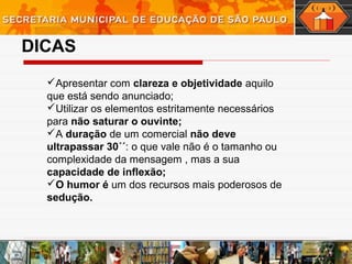 DICAS
Apresentar com clareza e objetividade aquilo
que está sendo anunciado;
Utilizar os elementos estritamente necessários
para não saturar o ouvinte;
A duração de um comercial não deve
ultrapassar 30´´: o que vale não é o tamanho ou
complexidade da mensagem , mas a sua
capacidade de inflexão;
O humor é um dos recursos mais poderosos de
sedução.
 