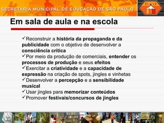 Em sala de aula e na escola
Reconstruir a história da propaganda e da
publicidade com o objetivo de desenvolver a
consciência crítica
Por meio da produção de comerciais, entender os
processos de produção e seus efeitos
Exercitar a criatividade e a capacidade de
expressão na criação de spots, jingles e vinhetas
Desenvolver a percepção e a sensibilidade
musical
Usar jingles para memorizar conteúdos
Promover festivais/concursos de jingles
 