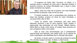 O programa de Pedro Bial, Conversa, na Globo, é o
exemplo pronto e acabado de como para a televisão também é
possível contornar as muitas dificuldades que o atual e outros
tantos momentos nos impõem.
Agora, nesta sua volta, ele só ganhou com essa facilidade
de entrevistar as pessoas, cada um da sua casa.
O próprio ambiente, sem a suntuosidade dos cenários ou
frieza dos estúdios, propicia um clima de maior intimidade, a
conversa direta, olho no olho.
Todos se sentem mais confortáveis para falar sobre
diferentes assuntos e até os seus próprios, basta verificar a
repercussão das entrevistas de Lima Duarte, William Bonner,
Glória Maria e Anitta, entre outros, só nessas duas semanas em
que o programa voltou a ser exibido.
Está aí mais uma demonstração que é perfeitamente
possível fazer boa televisão, sem gastar tanto, só se valendo de
maior criatividade e das facilidades que o mercado hoje dispõe.
No fundo, no fundo, esse é o mundo tão sonhado de tantas
TVs. Só falta coragem de fazer. A Globo e o Bial tiveram.
 