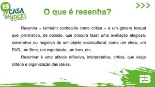 Resenha – também conhecida como crítica – é um gênero textual
que jornalístico, de opinião, que procura fazer uma avaliação elogiosa,
construtiva ou negativa de um objeto sociocultural, como um show, um
DVD, um filme, um espetáculo, um livro, etc.
Resenhar é uma atitude reflexiva, interpretativa, crítica, que exige
critério e organização das ideias.
 