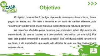 O objetivo da resenha é divulgar objetos de consumo cultural - livros, filmes
peças de teatro, etc. Por isso a resenha é um texto de caráter efêmero, pois
"envelhece" rapidamente, muito mais que outros textos de natureza opinativa”
As resenhas são lidas pelas pessoas que pretendem saber algo acerca de
um conteúdo (do que se trata ou se é bem avaliado pela crítica, por exemplo). Por
isso, elas podem influenciar a escolha do leitor, que tem dúvida sobre ler um livro
ou outro, e do espectador, que ainda não decidiu se quer ou não consumir um
objeto cultural.
 
