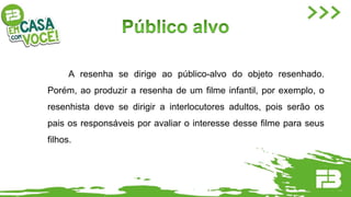 A resenha se dirige ao público-alvo do objeto resenhado.
Porém, ao produzir a resenha de um filme infantil, por exemplo, o
resenhista deve se dirigir a interlocutores adultos, pois serão os
pais os responsáveis por avaliar o interesse desse filme para seus
filhos.
 