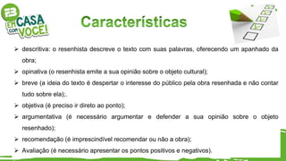  descritiva: o resenhista descreve o texto com suas palavras, oferecendo um apanhado da
obra;
 opinativa (o resenhista emite a sua opinião sobre o objeto cultural);
 breve (a ideia do texto é despertar o interesse do público pela obra resenhada e não contar
tudo sobre ela);.
 objetiva (é preciso ir direto ao ponto);
 argumentativa (é necessário argumentar e defender a sua opinião sobre o objeto
resenhado);
 recomendação (é imprescindível recomendar ou não a obra);
 Avaliação (é necessário apresentar os pontos positivos e negativos).
 