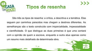 São três os tipos de resenha: a crítica, a descritiva e a temática. Elas
seguem por caminhos parecidos mas chegam a destinos diferentes. As
semelhanças são o texto construído com imparcialidade, impessoalidade
e cientificidade. O que distingue as duas primeiras é que uma contará
com a opinião de quem a escreve, enquanto a outra atua apenas como
um resumo mais detalhado de determinada obra.
 