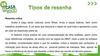 Resenha crítica
Avalia e julga obras culturais como filmes, livros e peças teatrais, bem como
trabalhos acadêmicos. É um texto que descreve o objeto do qual trata e apresenta o juízo
de valor do resenhista sobre tal.
A resenha crítica precisa ter uma contextualização da obra avaliada, assim como
suas referências completas, de acordo com as regras da ABNT; título a partir do enfoque
da análise; considerações sobre o que foi avaliado; crítica a respeito dos conteúdos; e
indicação para alunos de áreas afins ou possível público de interesse. Mas, apesar de
haver a inferência do aluno que disserta, o texto deve ser escrito em terceira pessoa.
 