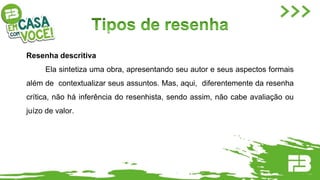 Resenha descritiva
Ela sintetiza uma obra, apresentando seu autor e seus aspectos formais
além de contextualizar seus assuntos. Mas, aqui, diferentemente da resenha
crítica, não há inferência do resenhista, sendo assim, não cabe avaliação ou
juízo de valor.
 