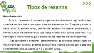 Resenha temática
Esse tipo de resenha é caracterizado por abordar vários textos cuja temática seja
a mesma, ou seja, textos que tratem sobre um mesmo assunto. É aquela que fala de
vários textos ao mesmo tempo, que tenham assuntos em comum. Basicamente, o
objetivo é fazer um paralelo entre suas ideias e expor uma opinião sobre elas. Sua
elaboração é mais simples do que a elaboração das resenhas críticas e descritivas.
Pode apresentar e comparar posicionamentos de diferentes autores sobre um
mesmo tema (por exemplo, podemos construir uma resenha temática com o propósito
de demonstrar como os autores X, Y e Z definem cultura).
 