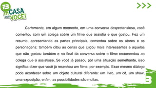 Certamente, em algum momento, em uma conversa despretensiosa, você
comentou com um colega sobre um filme que assistiu e que gostou. Fez um
resumo, apresentando as partes principais, comentou sobre os atores e os
personagens; também citou as cenas que julgou mais interessantes e aquelas
que não gostou também e no final da conversa sobre o filme recomendou ao
colega que o assistisse. Se você já passou por uma situação semelhante, isso
significa dizer que você já resenhou um filme, por exemplo. Esse mesmo diálogo
pode acontecer sobre um objeto cultural diferente: um livro, um cd, um show,
uma exposição, enfim, as possibilidades são muitas.
 