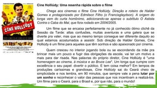 Cine Holliúdy: Uma resenha rápida sobre o filme
Chega aos cinemas o filme Cine Holliúdy. Direção e roteiro de Halder
Gomes e protagonizado por Edmilson Filho (o Francisglaydson). A origem do
longa vem do curta homônimo, adicionando-se apenas o subtítulo O Astista
Contra o Caba do Mal, que fora rodado em 2004/2005.
Um filme que se encaixa perfeitamente no já conhecido ótimo clichê da
Sessão da Tarde: altas confusões, muitas aventuras e uma galera que se
diverte pra valer, mas que ao mesmo tempo consegue ser diferente daquilo ao
qual estamos acostumados a assistir. Sob direção de Halder Gomes, Cine
Holliúdy é um filme para aqueles que têm sonhos e são apaixonado por cinema.
Quem cresceu no interior jogando bola ou se escondendo da mãe pra
brincar mais um pouco e fugir das obrigações da escola, vai ter um motivo a
mais para dar risada. Nas palavras do próprio diretor, Cine Holliúdy é "uma
homenagem ao cinema, à música e ao Bruce Lee". Um longa que cumpre com
excelência o seu papel: divertir o público. E tem coisa melhor? Em tempos de
produções caríssimas e grandiosas, Cine Holliúdy sai do Ceará cheio de
simplicidade e nos lembra, em 90 minutos, que sempre vale a pena lutar por
um sonho e reconhecer o valor das pessoas que nos incentivam a realizá-los.
Um filme para o Ceará, para o Brasil e, por que não, para o mundo!
 