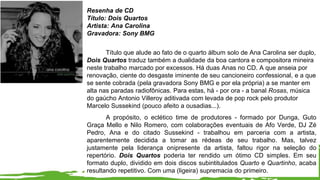 Resenha de CD
Título: Dois Quartos
Artista: Ana Carolina
Gravadora: Sony BMG
Título que alude ao fato de o quarto álbum solo de Ana Carolina ser duplo,
Dois Quartos traduz também a dualidade da boa cantora e compositora mineira
neste trabalho marcado por excessos. Há duas Anas no CD. A que anseia por
renovação, ciente do desgaste iminente de seu cancioneiro confessional, e a que
se sente cobrada (pela gravadora Sony BMG e por ela própria) a se manter em
alta nas paradas radiofônicas. Para estas, há - por ora - a banal Rosas, música
do gaúcho Antonio Villeroy aditivada com levada de pop rock pelo produtor
Marcelo Sussekind (pouco afeito a ousadias...).
A propósito, o eclético time de produtores - formado por Dunga, Guto
Graça Mello e Nilo Romero, com colaborações eventuais de Afo Verde, DJ Zé
Pedro, Ana e do citado Sussekind - trabalhou em parceria com a artista,
aparentemente decidida a tomar as rédeas de seu trabalho. Mas, talvez
justamente pela liderança onipresente da artista, faltou rigor na seleção do
repertório. Dois Quartos poderia ter rendido um ótimo CD simples. Em seu
formato duplo, dividido em dois discos subintitulados Quarto e Quartinho, acaba
resultando repetitivo. Com uma (ligeira) supremacia do primeiro.
 