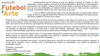 Considerando-se que os eventos do país que sediará o Mundial de Futebol em 2014
transcendem a esfera esportiva, promovendo de forma significativa o sentimento da nacionalidade e
pertencimento nos cidadãos o Museu Casa de Portinari realiza a exposição temporária, temática, a
partir de uma obra emblemática de Candido Portinari, sendo ele um artista que fez um profundo
completo e apaixonado retrato de seu país e das coisas de seu povo.
A obra FUTEBOL escolhida para objeto e tema da exposição tem um duplo sentido, além de
retratar a cena de um jogo de futebol entre meninos, tem por cenário Brodowski, terra natal do pintor,
reforçando a ligação de Portinari com a cidade.
O futebol de rua, em Brodowski, apareceu já nos primeiros anos do século passado; antes mesmo, de construir-se, no antigo largo a
Igreja de Santo Antonio, meninos de todas as idades jogavam ali o futebol, à época, com bolas de meia ou de bexiga de boi; mais
tarde, como tema da arte de Portinari, que transporta as lembranças da infância para a sua obra, a cena ficaria eternizada pelo pintor.
Também, será uma forma de ressignificar a obra através de uma releitura para os dias atuais, cultivando a presença dos “meninos” e
dos cidadãos na esplanada do Museu e na Praça onde o museu está instalado; valorizando, assim as nossas manifestações
culturais, nossa identidades e patrimônios, contribuindo para a oferta cultural nas ações do mundial de futebol.
Ainda, em nome do “Brodowski Futebol Clube” e do “Clube Atlético Bandeirante” prestamos as nossas homenagens ao futebol local,
sempre presente na história da cidade, que fez campeões locais, regionais e estaduais; também, aos incontáveis times de várzea
que mobilizaram e mobilizam atletas e torcedores fiéis e abnegados.
Para além de uma competição entre países o mundial de futebol pode, enquanto um dos principais eventos esportivos, assistido no
mundo inteiro, incentivar a paz e contribuir para a transmissão dos valores do universalismo e do respeito às diferenças e
pluralidades culturais.
Brodowski – Junho/2014
Angelica Fabbri
Diretora do Museu Casa de Portinari
 