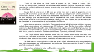“Como eu era antes de você” conta a história de Will Traynor e Louisa Clark.
Will era um homem ativo, inteligente, que adorava praticar esportes, namorar e amava seu trabalho,
mas sua vida muda completamente, quando ao atravessar uma rua ele é atropelado por uma moto e
fica tetraplégico.
Louisa Clark é uma jovem de 26 anos que ainda mora com os pais, é garçonete em um
pequeno café e namora a quase sete anos Patrick, um atleta que só pensa em calorias, exercícios e
campeonatos. Porém, o dono do café onde ela trabalha, resolve fechá-lo e aí ela começa a procurar
um novo emprego, pois ela precisa ajuda com as despesas de casa. Como Clark não tem muitas
qualificações, acaba se tornando quase impossível conseguir um novo trabalho, até que a única opção
que lhe resta é se tornar cuidadora de um tetraplégico de 35 anos.
Após algumas semanas no trabalho, Clark descobre que Will já tentou se suicidar e que seu
contrato é para o período de seis meses, porque Will pretende ir para Dignitas (uma clinica na Suíça)
para morrer. Quando Clark descobre isso, ela fica apavorada e pensa em desistir do emprego, mas ela
resolve tentar convencer Will que apesar de todas as limitações dele, ele ainda pode continuar vivendo
e ser feliz, e para isso ela elabora uma série de atividades e passeios para tentar anima-lo.
Jojo Moyes aborda temas delicados nesse livro, nos fazendo refletir sobre como lidar com
situações tão complexas e humanas. A autora consegue transmitir toda dor e sofrimento de Will de
forma muito clara e isso me tocou muito, pois tenho um caso parecido na família.
Se você quer um livro que te emocione e que te faça refletir sobre as decisões e atitudes tanto
suas como das pessoas que estão passando por problemas, “Como eu era antes de você” é o livro:
sensível, emocionante e triste.
Com certeza a história irá tocar você também, recomendo.
 