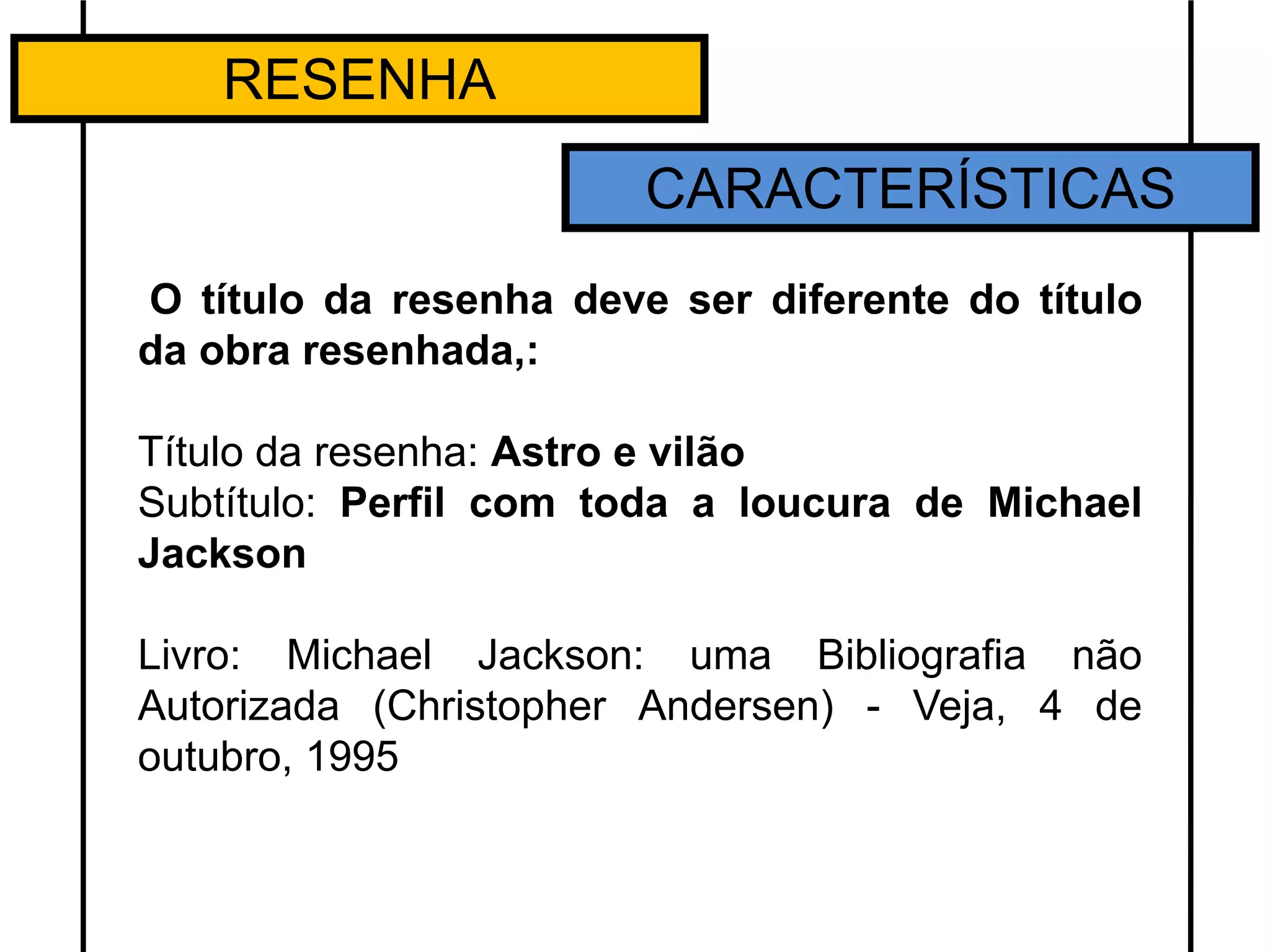 RESENHA
CARACTERÍSTICAS
O título da resenha deve ser diferente do título
da obra resenhada,:
Título da resenha: Astro e vilão
Subtítulo: Perfil com toda a loucura de Michael
Jackson
Livro: Michael Jackson: uma Bibliografia não
Autorizada (Christopher Andersen) - Veja, 4 de
outubro, 1995
 