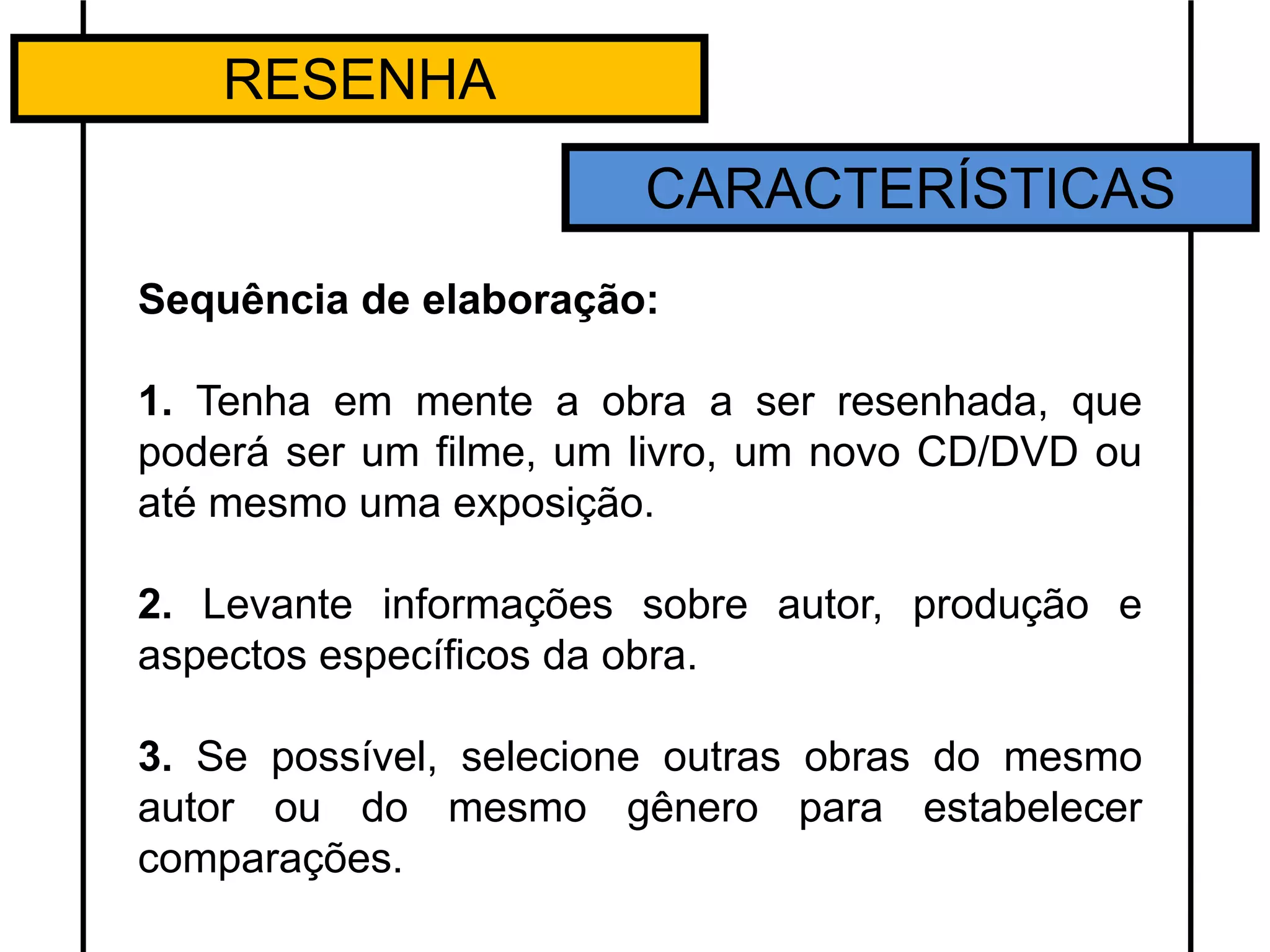 RESENHA
CARACTERÍSTICAS
Sequência de elaboração:
1. Tenha em mente a obra a ser resenhada, que
poderá ser um filme, um livro, um novo CD/DVD ou
até mesmo uma exposição.
2. Levante informações sobre autor, produção e
aspectos específicos da obra.
3. Se possível, selecione outras obras do mesmo
autor ou do mesmo gênero para estabelecer
comparações.
 