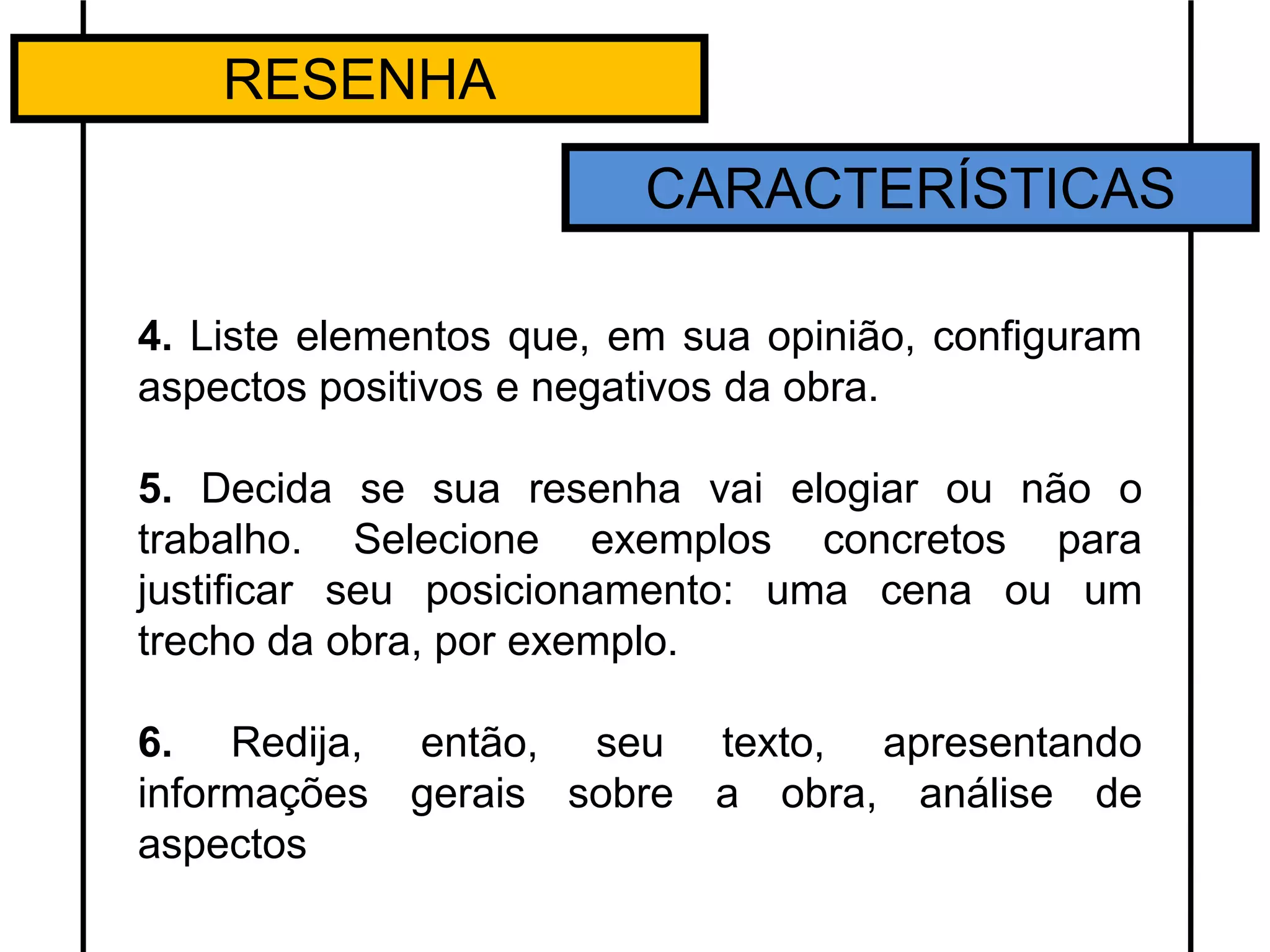 RESENHA
CARACTERÍSTICAS
4. Liste elementos que, em sua opinião, configuram
aspectos positivos e negativos da obra.
5. Decida se sua resenha vai elogiar ou não o
trabalho. Selecione exemplos concretos para
justificar seu posicionamento: uma cena ou um
trecho da obra, por exemplo.
6. Redija, então, seu texto, apresentando
informações gerais sobre a obra, análise de
aspectos
 