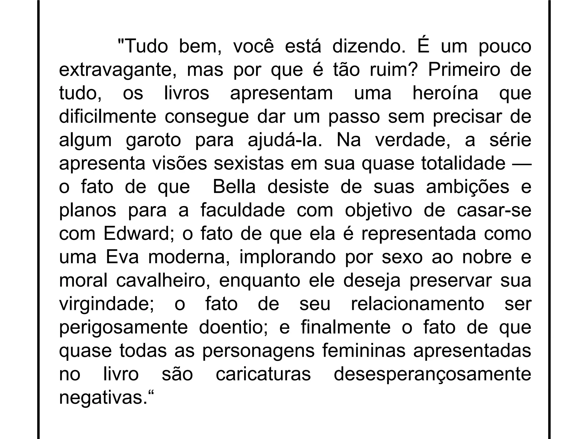 "Tudo bem, você está dizendo. É um pouco
extravagante, mas por que é tão ruim? Primeiro de
tudo, os livros apresentam uma heroína que
dificilmente consegue dar um passo sem precisar de
algum garoto para ajudá-la. Na verdade, a série
apresenta visões sexistas em sua quase totalidade —
o fato de que Bella desiste de suas ambições e
planos para a faculdade com objetivo de casar-se
com Edward; o fato de que ela é representada como
uma Eva moderna, implorando por sexo ao nobre e
moral cavalheiro, enquanto ele deseja preservar sua
virgindade; o fato de seu relacionamento ser
perigosamente doentio; e finalmente o fato de que
quase todas as personagens femininas apresentadas
no livro são caricaturas desesperançosamente
negativas.“
 