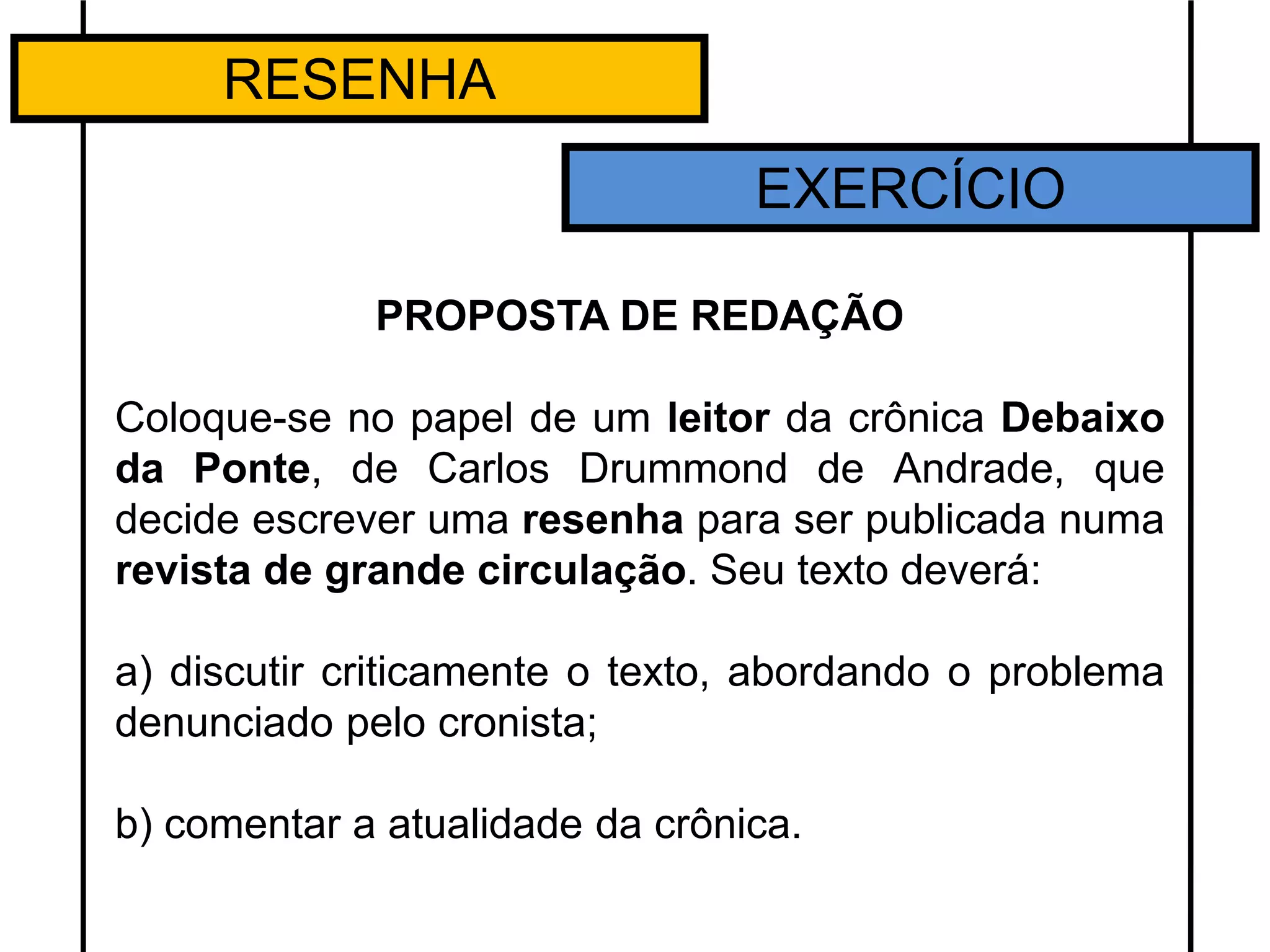 RESENHA
EXERCÍCIO
PROPOSTA DE REDAÇÃO
Coloque-se no papel de um leitor da crônica Debaixo
da Ponte, de Carlos Drummond de Andrade, que
decide escrever uma resenha para ser publicada numa
revista de grande circulação. Seu texto deverá:
a) discutir criticamente o texto, abordando o problema
denunciado pelo cronista;
b) comentar a atualidade da crônica.
 