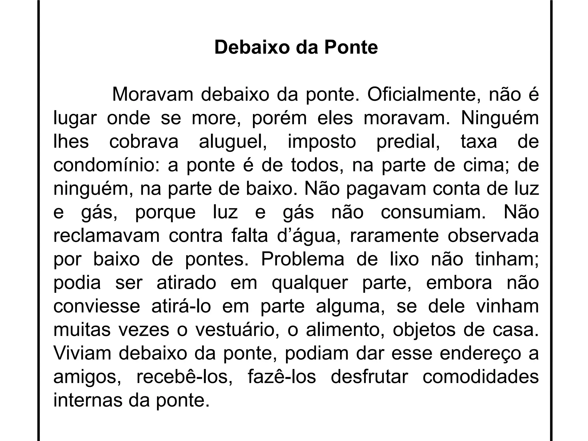 Debaixo da Ponte
Moravam debaixo da ponte. Oficialmente, não é
lugar onde se more, porém eles moravam. Ninguém
lhes cobrava aluguel, imposto predial, taxa de
condomínio: a ponte é de todos, na parte de cima; de
ninguém, na parte de baixo. Não pagavam conta de luz
e gás, porque luz e gás não consumiam. Não
reclamavam contra falta d’água, raramente observada
por baixo de pontes. Problema de lixo não tinham;
podia ser atirado em qualquer parte, embora não
conviesse atirá-lo em parte alguma, se dele vinham
muitas vezes o vestuário, o alimento, objetos de casa.
Viviam debaixo da ponte, podiam dar esse endereço a
amigos, recebê-los, fazê-los desfrutar comodidades
internas da ponte.
 