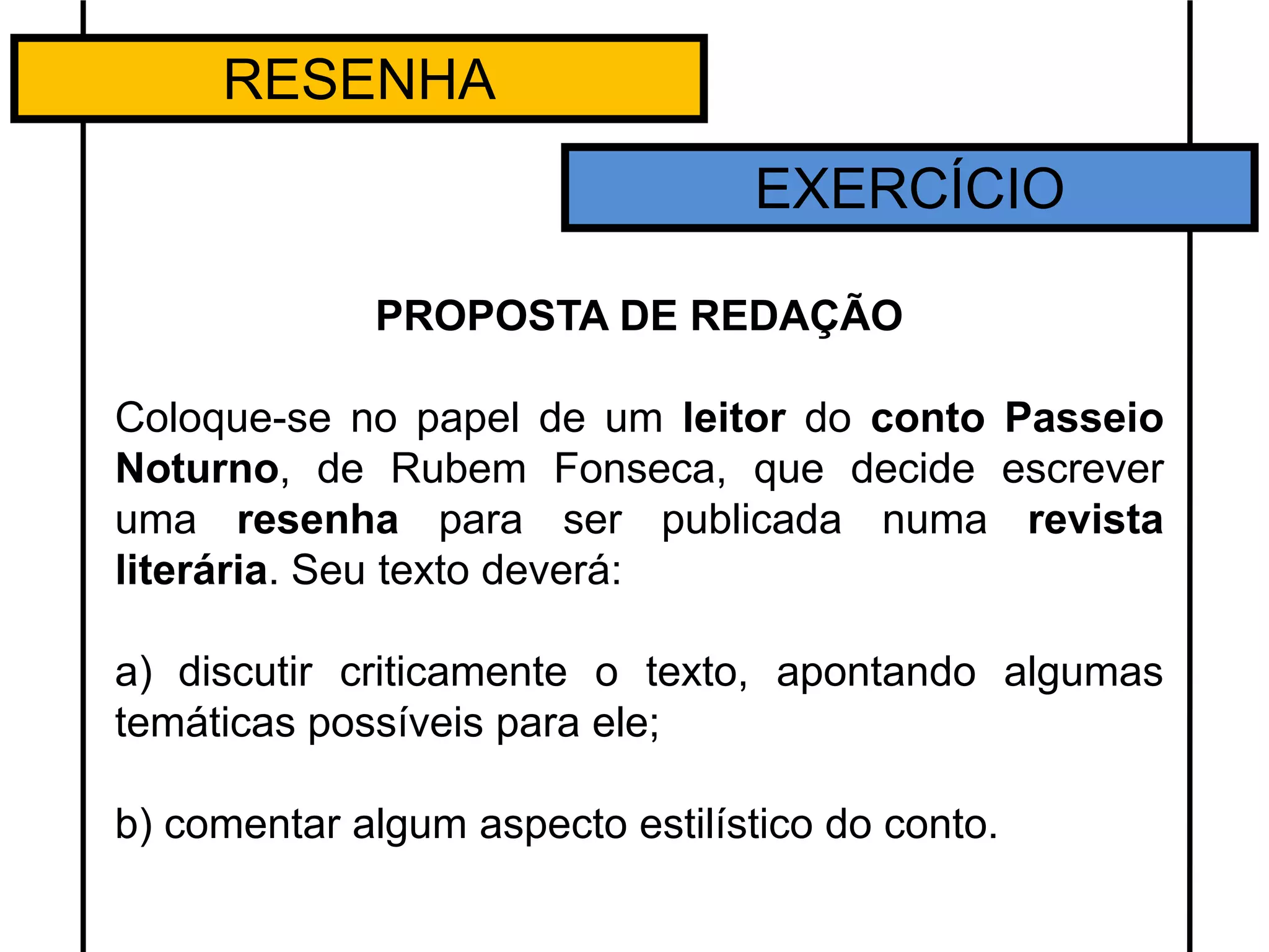 RESENHA
EXERCÍCIO
PROPOSTA DE REDAÇÃO
Coloque-se no papel de um leitor do conto Passeio
Noturno, de Rubem Fonseca, que decide escrever
uma resenha para ser publicada numa revista
literária. Seu texto deverá:
a) discutir criticamente o texto, apontando algumas
temáticas possíveis para ele;
b) comentar algum aspecto estilístico do conto.
 