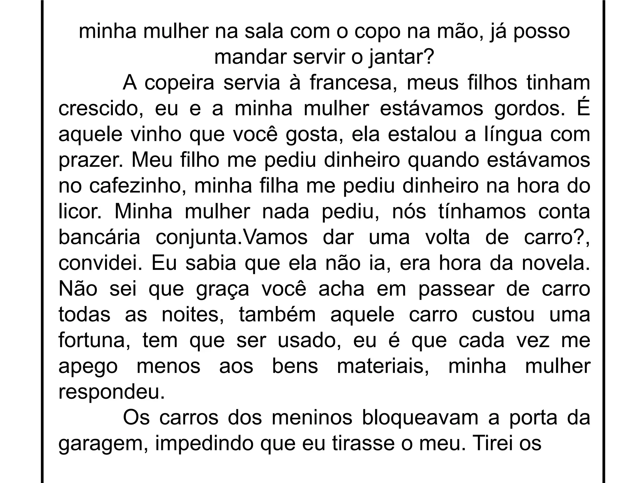 minha mulher na sala com o copo na mão, já posso
mandar servir o jantar?
A copeira servia à francesa, meus filhos tinham
crescido, eu e a minha mulher estávamos gordos. É
aquele vinho que você gosta, ela estalou a língua com
prazer. Meu filho me pediu dinheiro quando estávamos
no cafezinho, minha filha me pediu dinheiro na hora do
licor. Minha mulher nada pediu, nós tínhamos conta
bancária conjunta.Vamos dar uma volta de carro?,
convidei. Eu sabia que ela não ia, era hora da novela.
Não sei que graça você acha em passear de carro
todas as noites, também aquele carro custou uma
fortuna, tem que ser usado, eu é que cada vez me
apego menos aos bens materiais, minha mulher
respondeu.
Os carros dos meninos bloqueavam a porta da
garagem, impedindo que eu tirasse o meu. Tirei os
 