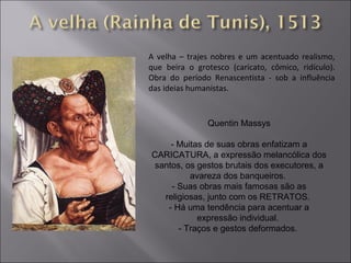 A velha – trajes nobres e um acentuado realismo, 
que beira o grotesco (caricato, cômico, ridículo). 
Obra do período Renascentista - sob a influência 
das ideias humanistas. 
Quentin Massys 
- Muitas de suas obras enfatizam a 
CARICATURA, a expressão melancólica dos 
santos, os gestos brutais dos executores, a 
avareza dos banqueiros. 
- Suas obras mais famosas são as 
religiosas, junto com os RETRATOS. 
- Há uma tendência para acentuar a 
expressão individual. 
- Traços e gestos deformados. 
 
