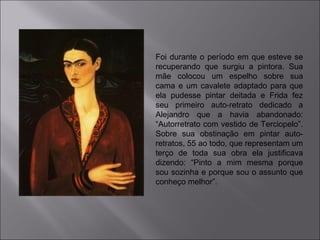 Foi durante o período em que esteve se 
recuperando que surgiu a pintora. Sua 
mãe colocou um espelho sobre sua 
cama e um cavalete adaptado para que 
ela pudesse pintar deitada e Frida fez 
seu primeiro auto-retrato dedicado a 
Alejandro que a havia abandonado: 
“Autorretrato com vestido de Terciopelo”. 
Sobre sua obstinação em pintar auto-retratos, 
55 ao todo, que representam um 
terço de toda sua obra ela justificava 
dizendo: “Pinto a mim mesma porque 
sou sozinha e porque sou o assunto que 
conheço melhor”. 
 